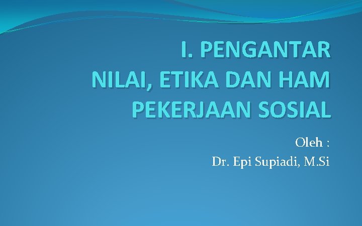 I. PENGANTAR NILAI, ETIKA DAN HAM PEKERJAAN SOSIAL Oleh : Dr. Epi Supiadi, M.