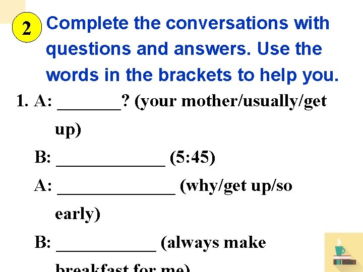 2 Complete the conversations with questions and answers. Use the words in the brackets