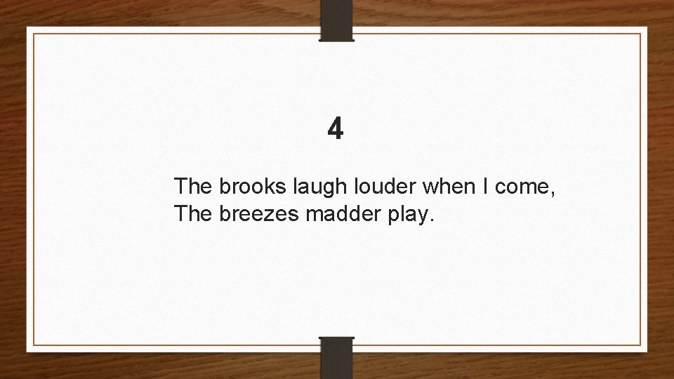 4 The brooks laugh louder when I come, The breezes madder play. 