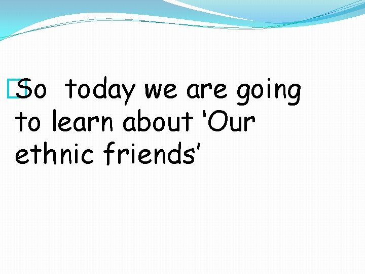 � So today we are going to learn about ‘Our ethnic friends’ 