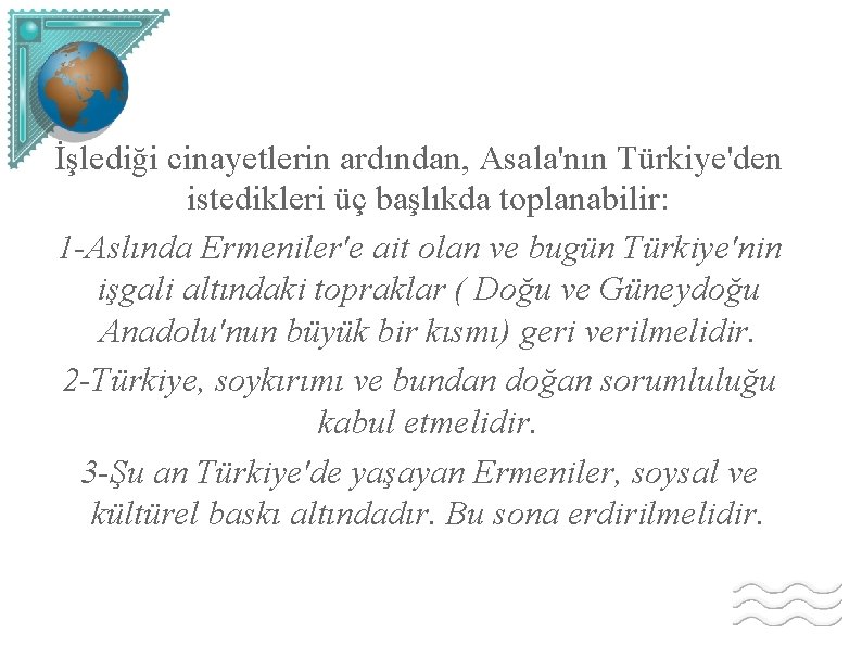 İşlediği cinayetlerin ardından, Asala'nın Türkiye'den istedikleri üç başlıkda toplanabilir: 1 -Aslında Ermeniler'e ait olan