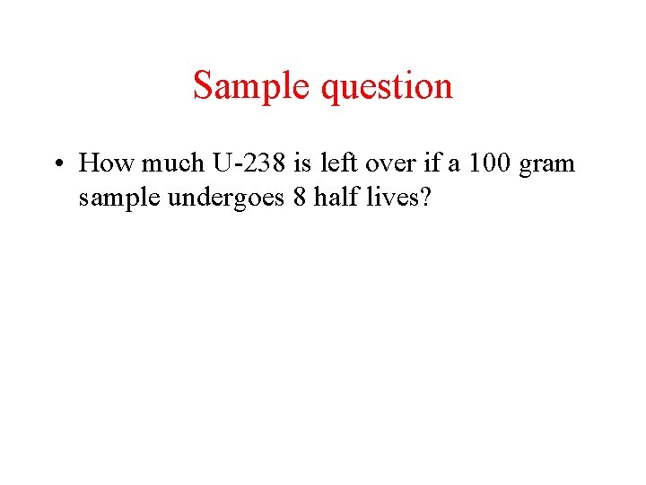 Sample question • How much U-238 is left over if a 100 gram sample