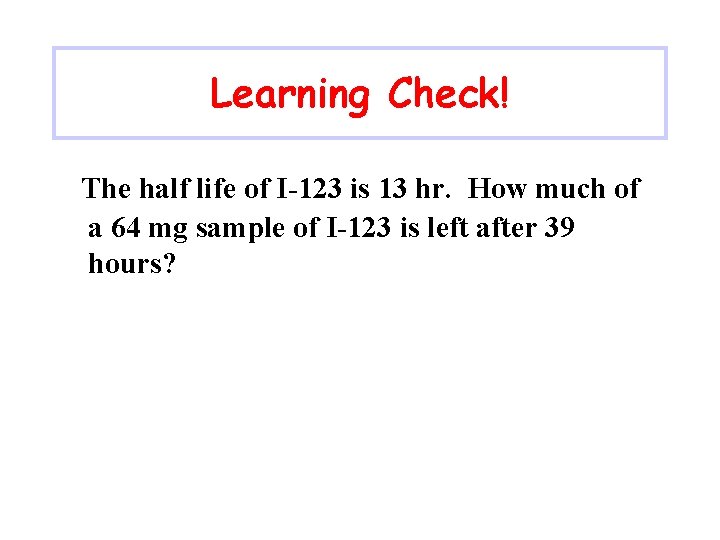 Learning Check! The half life of I-123 is 13 hr. How much of a