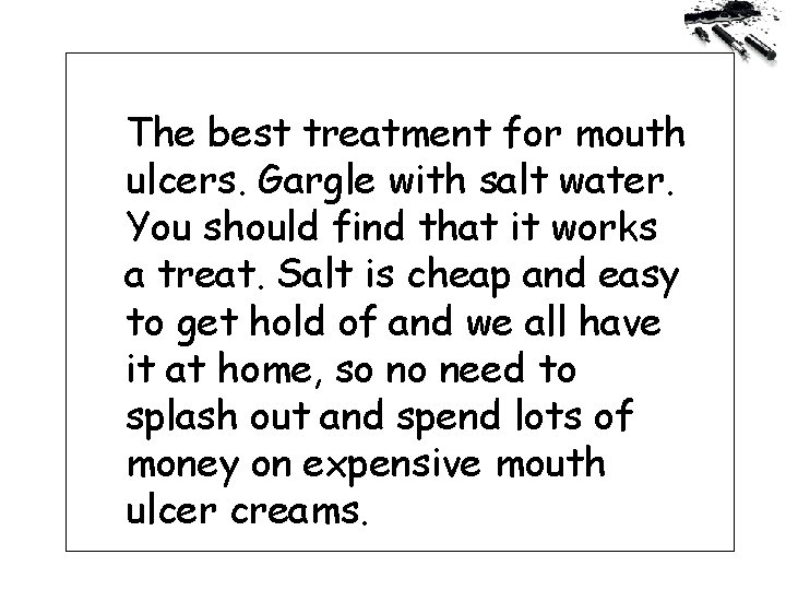 The best treatment for mouth ulcers. Gargle with salt water. You should find that