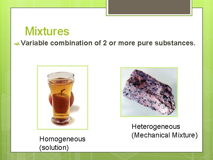 Mixtures Variable combination of 2 or more pure substances. Homogeneous (solution) Heterogeneous (Mechanical Mixture)