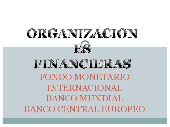 ORGANIZACION ES FINANCIERAS FONDO MONETARIO INTERNACIONAL BANCO MUNDIAL BANCO CENTRAL EUROPEO 