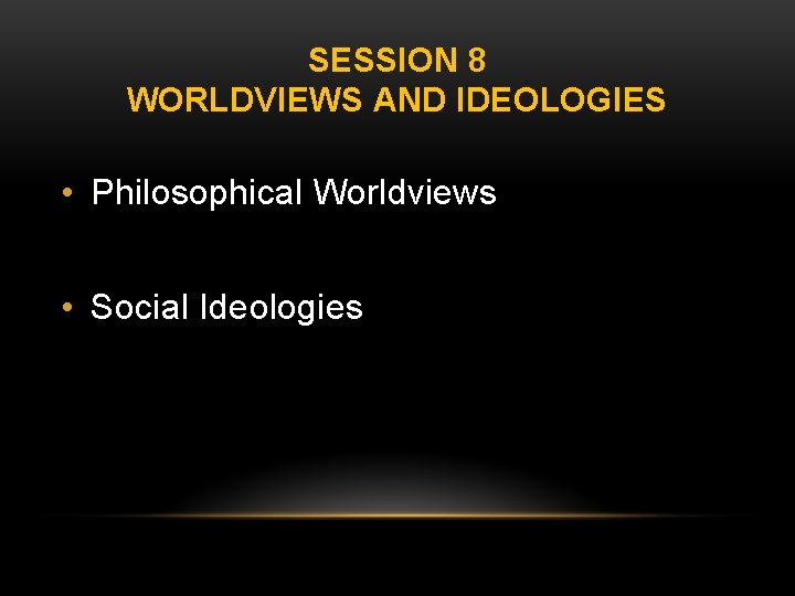 SESSION 8 WORLDVIEWS AND IDEOLOGIES • Philosophical Worldviews • Social Ideologies 