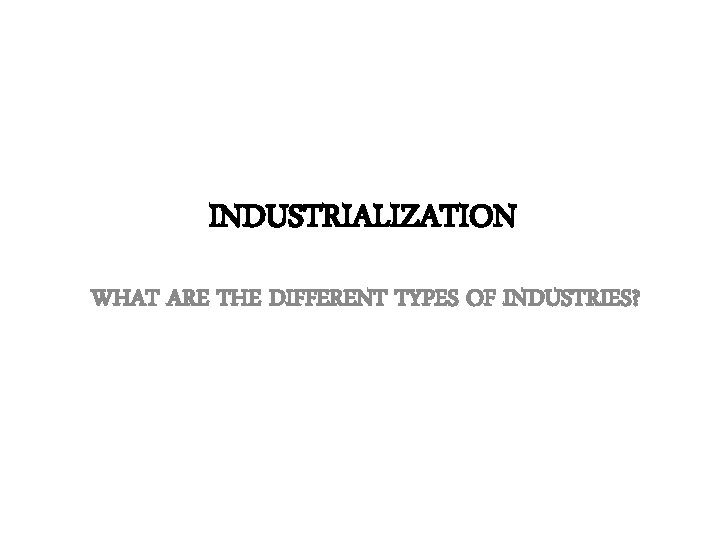 INDUSTRIALIZATION WHAT ARE THE DIFFERENT TYPES OF INDUSTRIES? 