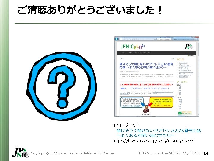 ご清聴ありがとうございました! JPNICブログ: 聞けそうで聞けないIPアドレスとAS番号の話 ~よくあるお問い合わせから~ https: //blog. nic. ad. jp/blog/inquiry-ipas/ Copyright © 2016 Japan Network ご清聴ありがとうございました! JPNICブログ: 聞けそうで聞けないIPアドレスとAS番号の話 ~よくあるお問い合わせから~ https: //blog. nic. ad. jp/blog/inquiry-ipas/ Copyright © 2016 Japan Network