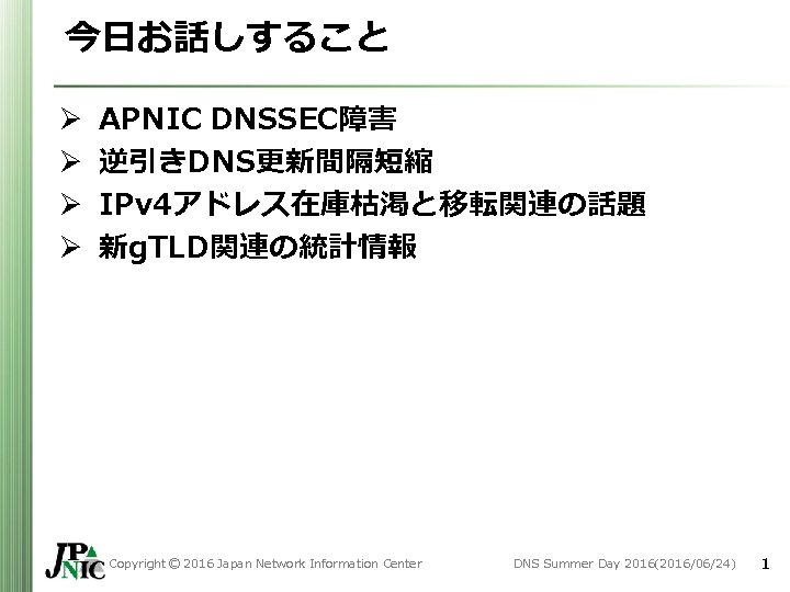 今日お話しすること Ø Ø APNIC DNSSEC障害 逆引きDNS更新間隔短縮 IPv 4アドレス在庫枯渇と移転関連の話題 新g. TLD関連の統計情報 Copyright © 2016 Japan 今日お話しすること Ø Ø APNIC DNSSEC障害 逆引きDNS更新間隔短縮 IPv 4アドレス在庫枯渇と移転関連の話題 新g. TLD関連の統計情報 Copyright © 2016 Japan