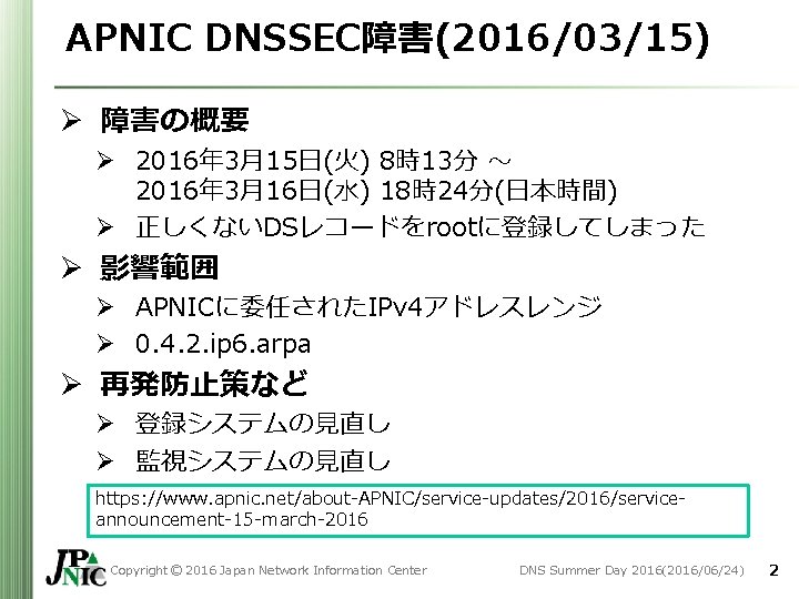 APNIC DNSSEC障害(2016/03/15) Ø 障害の概要 Ø 2016年 3月15日(火) 8時13分 ~ 2016年 3月16日(水) 18時24分(日本時間) Ø 正しくないDSレコードをrootに登録してしまった APNIC DNSSEC障害(2016/03/15) Ø 障害の概要 Ø 2016年 3月15日(火) 8時13分 ~ 2016年 3月16日(水) 18時24分(日本時間) Ø 正しくないDSレコードをrootに登録してしまった