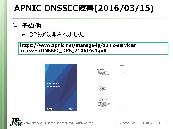 APNIC DNSSEC障害(2016/03/15) Ø その他 Ø DPSが公開されました https: //www. apnic. net/manage-ip/apnic-services /dnssec/DNSSEC_DPS_210616 v 1. pdf APNIC DNSSEC障害(2016/03/15) Ø その他 Ø DPSが公開されました https: //www. apnic. net/manage-ip/apnic-services /dnssec/DNSSEC_DPS_210616 v 1. pdf