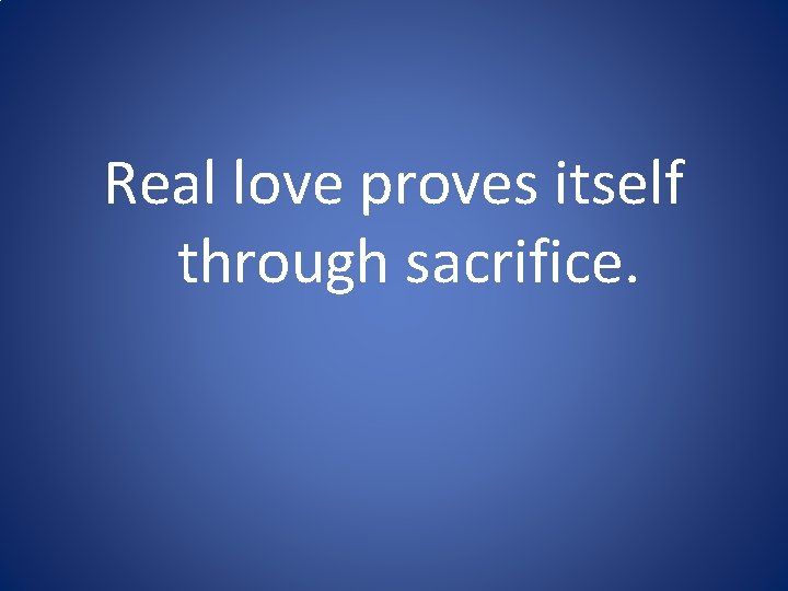 Real love proves itself through sacrifice. Real love proves itself through sacrifice.
