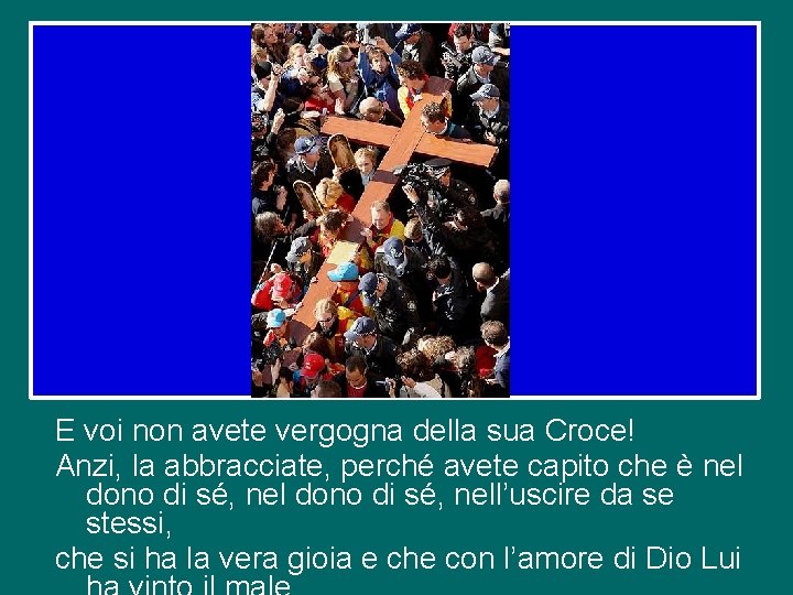E voi non avete vergogna della sua Croce! Anzi, la abbracciate, perché avete capito