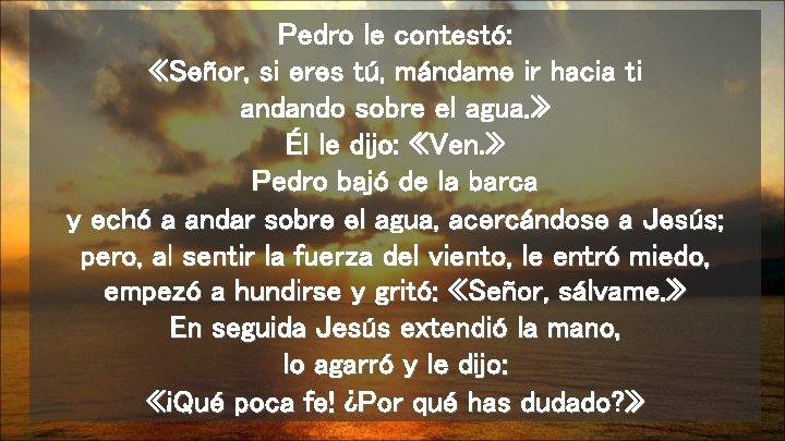 Pedro le contestó: «Señor, si eres tú, mándame ir hacia ti andando sobre el