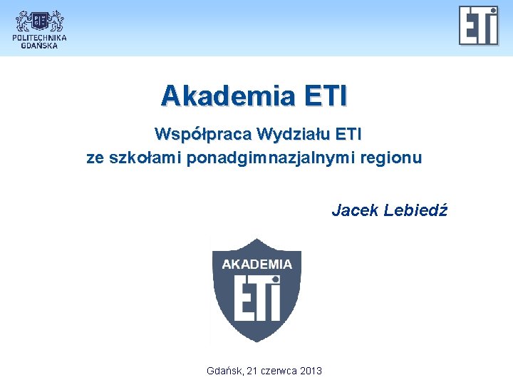 Akademia ETI Współpraca Wydziału ETI ze szkołami ponadgimnazjalnymi regionu Jacek Lebiedź Gdańsk, 21 czerwca