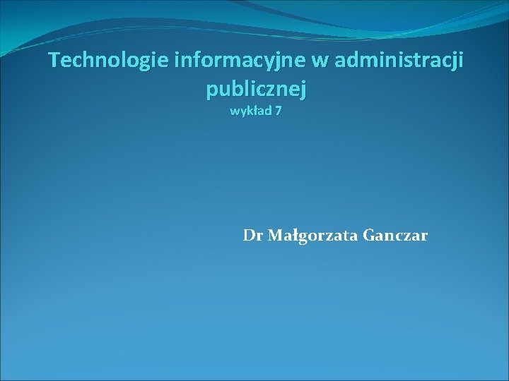 Technologie informacyjne w administracji publicznej wykład 7 Dr Małgorzata Ganczar 