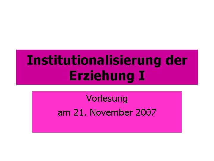 Institutionalisierung der Erziehung I Vorlesung am 21. November 2007 