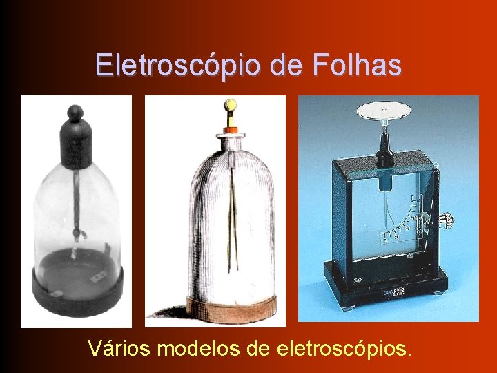 Eletroscópio de Folhas Vários modelos de eletroscópios. 