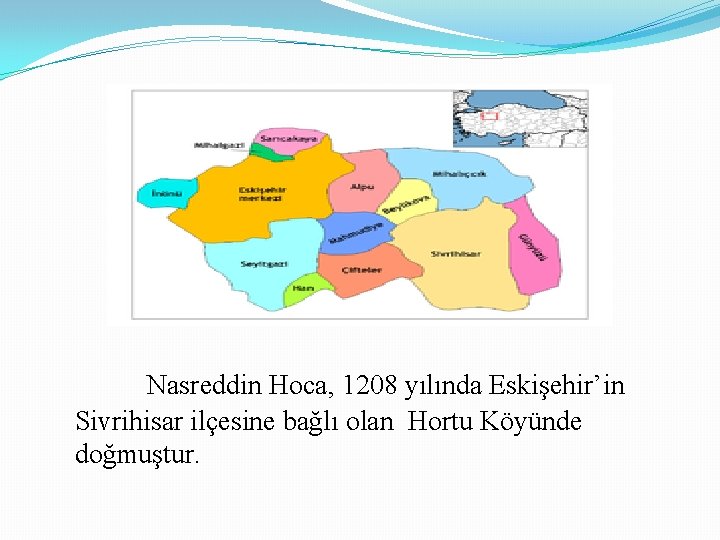 Nasreddin Hoca, 1208 yılında Eskişehir’in Sivrihisar ilçesine bağlı olan Hortu Köyünde doğmuştur. 