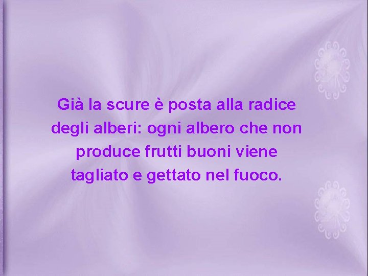 Già la scure è posta alla radice degli alberi: ogni albero che non produce