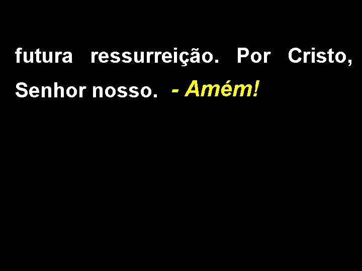 futura ressurreição. Por Cristo, Senhor nosso. - Amém! 