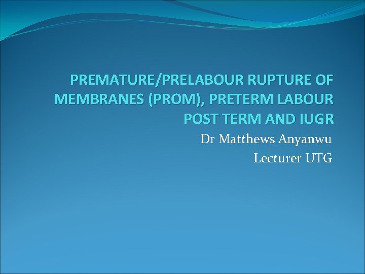 PREMATURE/PRELABOUR RUPTURE OF MEMBRANES (PROM), PRETERM LABOUR POST TERM AND IUGR Dr Matthews Anyanwu