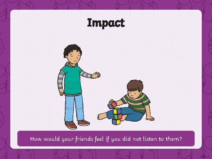 Impact How would your friends feel if you did not listen to them? 