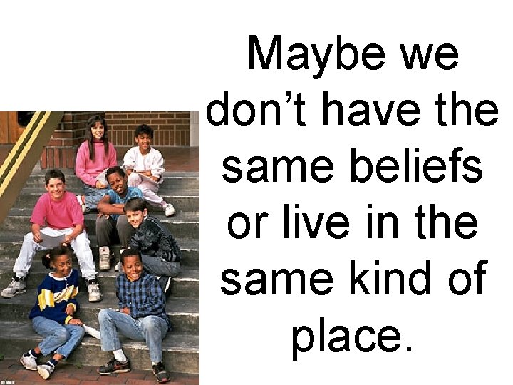 Maybe we don’t have the same beliefs or live in the same kind of