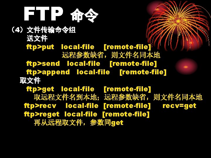 FTP 命令 （4）文件传输命令组 送文件 ftp>put local-file [remote-file] 远程参数缺省，则文件名同本地 ftp>send local-file [remote-file] ftp>append local-file [remote-file]