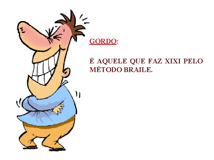 GORDO: É AQUELE QUE FAZ XIXI PELO MÉTODO BRAILE. 