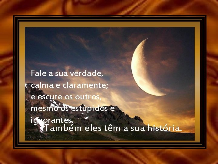 Fale a sua verdade, calma e claramente; e escute os outros, mesmo os estúpidos
