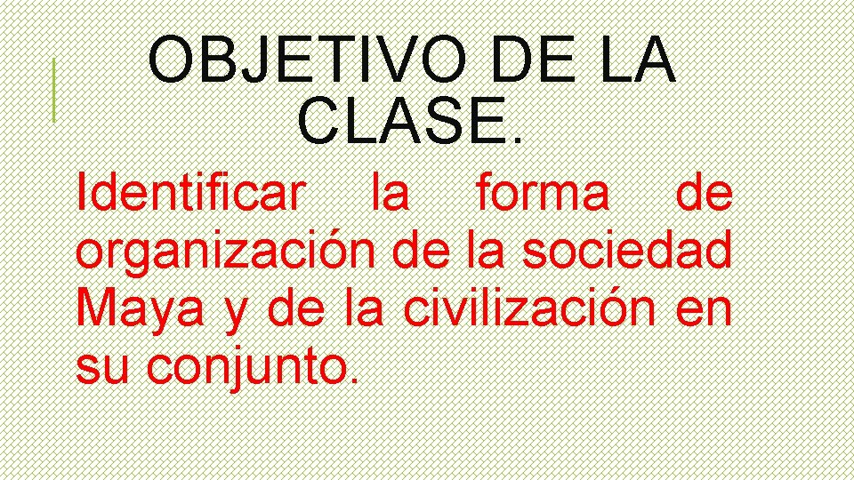 OBJETIVO DE LA CLASE. Identificar la forma de organización de la sociedad Maya y