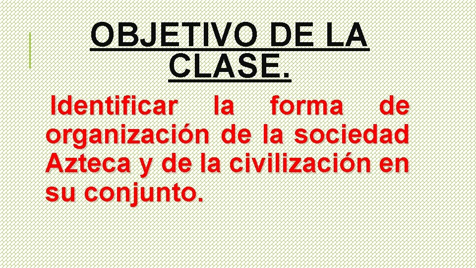 OBJETIVO DE LA CLASE. Identificar la forma de organización de la sociedad Azteca y