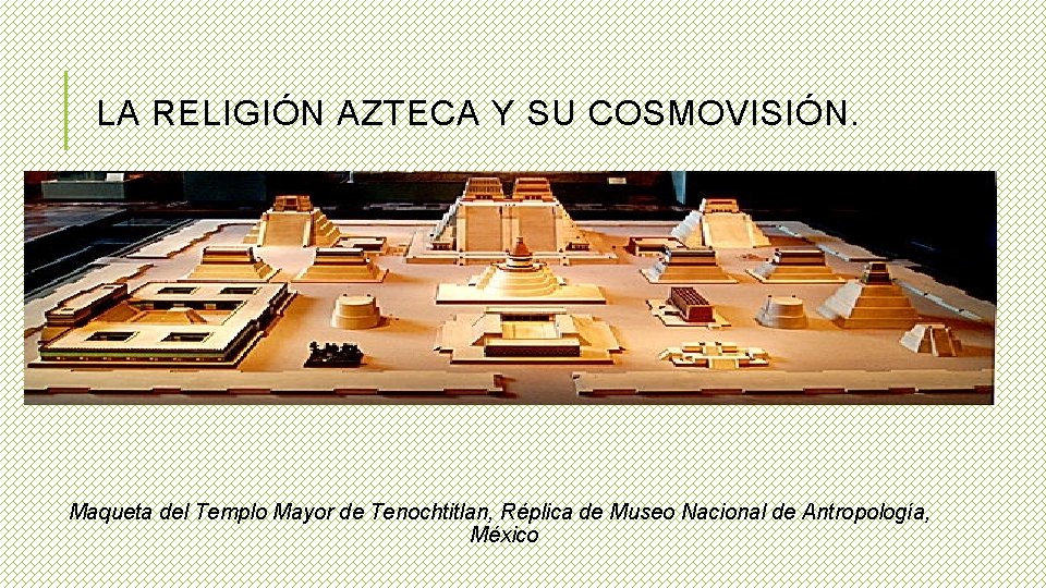 LA RELIGIÓN AZTECA Y SU COSMOVISIÓN. Maqueta del Templo Mayor de Tenochtitlan, Réplica de