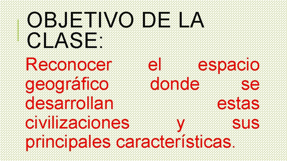 OBJETIVO DE LA CLASE: Reconocer el espacio geográfico donde se desarrollan estas civilizaciones y