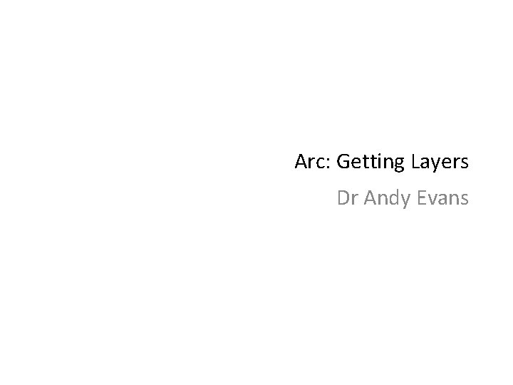 Arc: Getting Layers Dr Andy Evans 