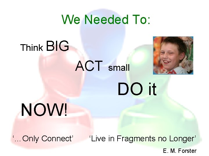 We Needed To: Think BIG ACT small DO it NOW! ‘…Only Connect’ ‘Live in