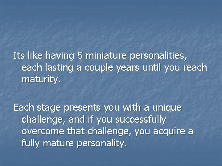 Its like having 5 miniature personalities, each lasting a couple years until you reach