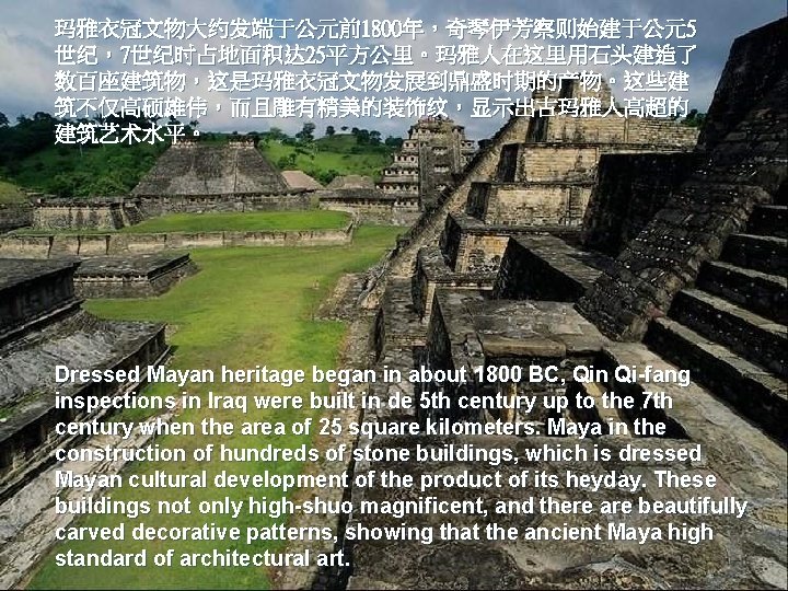 玛雅衣冠文物大约发端于公元前1800年，奇琴伊芳察则始建于公元5 世纪，7世纪时占地面积达 25平方公里。玛雅人在这里用石头建造了 数百座建筑物，这是玛雅衣冠文物发展到鼎盛时期的产物。这些建 筑不仅高硕雄伟，而且雕有精美的装饰纹，显示出古玛雅人高超的 建筑艺术水平。 Dressed Mayan heritage began in about 1800 BC,