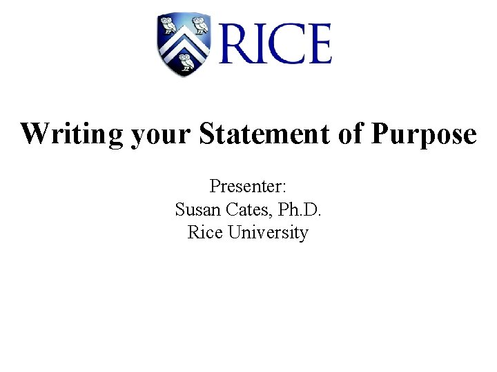 Writing your Statement of Purpose Presenter: Susan Cates, Ph. D. Rice University 