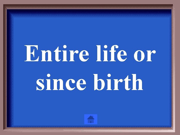 Entire life or since birth 