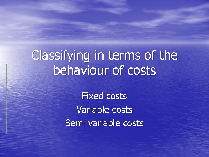 Classifying in terms of the behaviour of costs Fixed costs Variable costs Semi variable