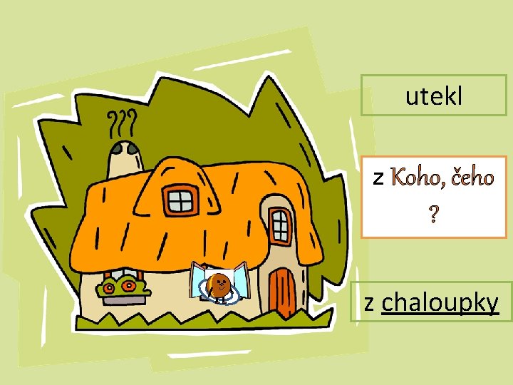 utekl z Koho, čeho ? z chaloupky 