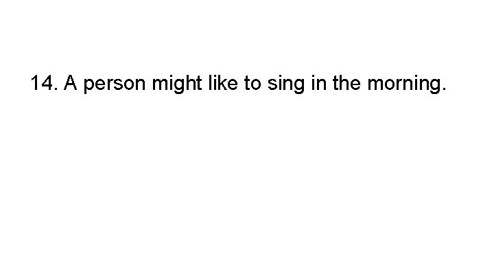 14. A person might like to sing in the morning. 