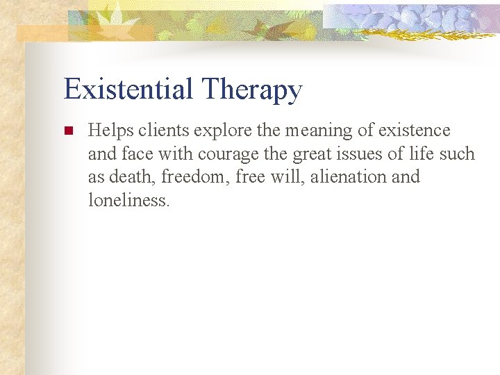 Existential Therapy n Helps clients explore the meaning of existence and face with courage