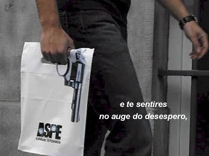 e te sentires no auge do desespero, 