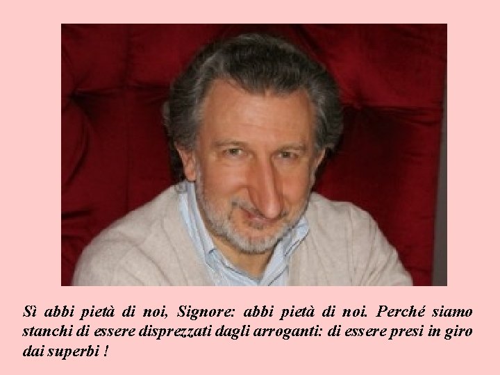 Sì abbi pietà di noi, Signore: abbi pietà di noi. Perché siamo stanchi di