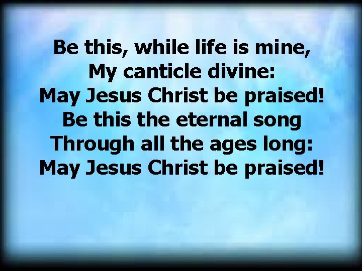 Be this, while life is mine, My canticle divine: May Jesus Christ be praised! Be this, while life is mine, My canticle divine: May Jesus Christ be praised!
