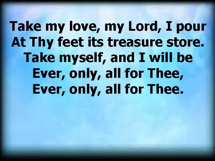 Take my love, my Lord, I pour At Thy feet its treasure store. Take Take my love, my Lord, I pour At Thy feet its treasure store. Take